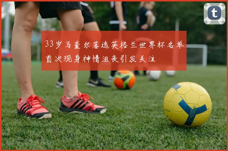 33岁马奎尔落选英格兰世界杯名单首次现身神情沮丧引发关注