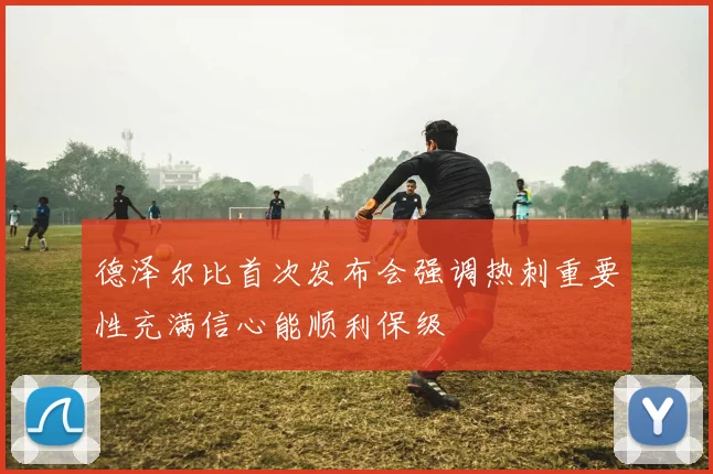 德泽尔比首次发布会强调热刺重要性充满信心能顺利保级