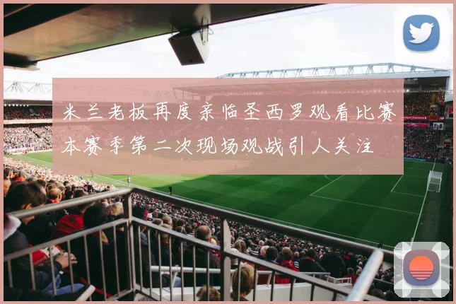 米兰老板再度亲临圣西罗观看比赛本赛季第二次现场观战引人关注