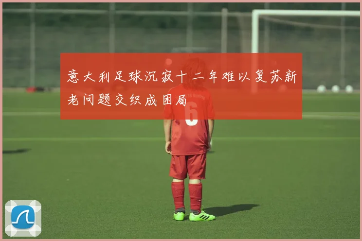 意大利足球沉寂十二年难以复苏新老问题交织成困局