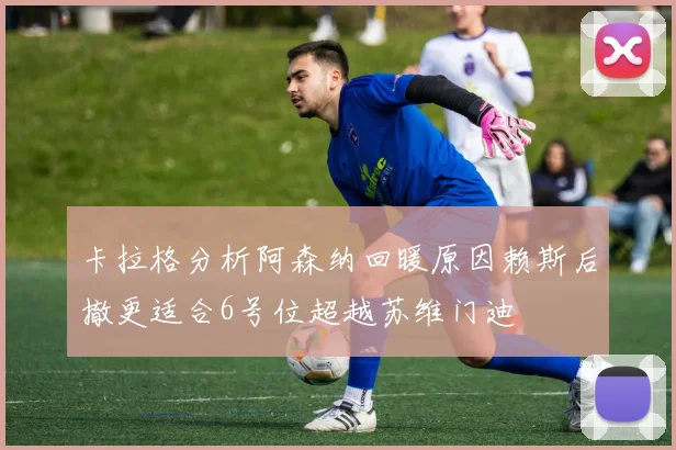 卡拉格分析阿森纳回暖原因赖斯后撤更适合6号位超越苏维门迪