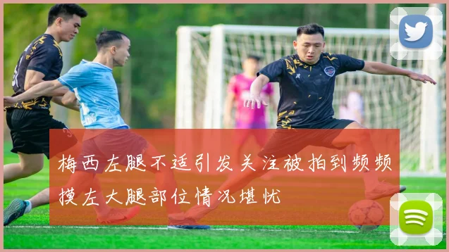 梅西左腿不适引发关注被拍到频频摸左大腿部位情况堪忧