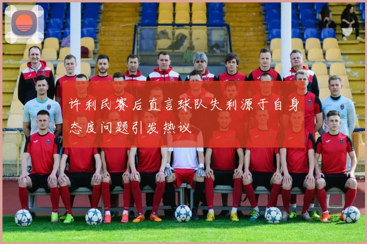 许利民赛后直言球队失利源于自身态度问题引发热议