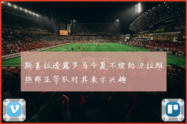 斯基拉透露罗马今夏不续约沙拉维热那亚等队对其表示兴趣