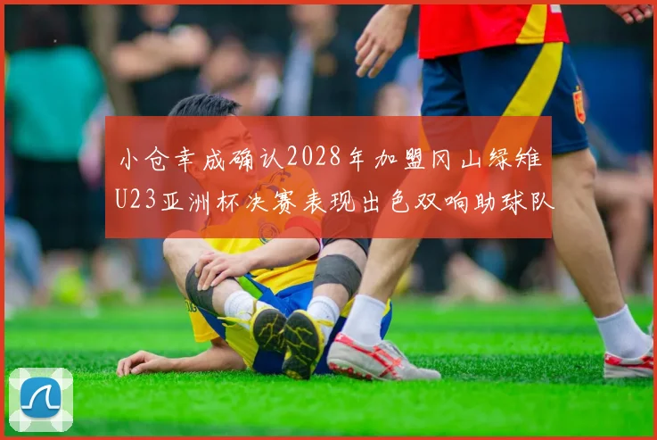 小仓幸成确认2028年加盟冈山绿雉U23亚洲杯决赛表现出色双响助球队夺冠