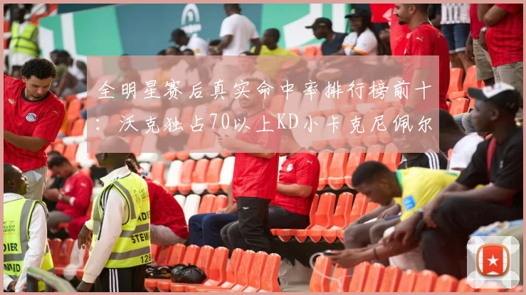 全明星赛后真实命中率排行榜前十：沃克独占70以上KD小卡克尼佩尔紧随其后