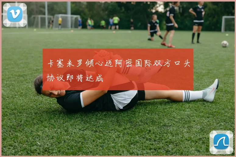 卡塞米罗倾心迈阿密国际双方口头协议即将达成