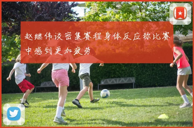 赵继伟谈密集赛程身体反应称比赛中感到更加疲劳