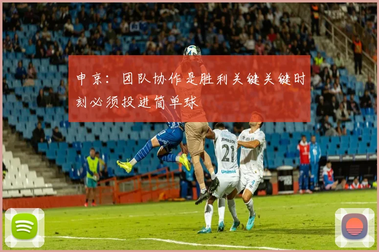 申京：团队协作是胜利关键关键时刻必须投进简单球