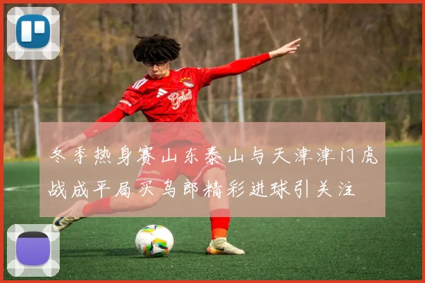 冬季热身赛山东泰山与天津津门虎战成平局买乌郎精彩进球引关注