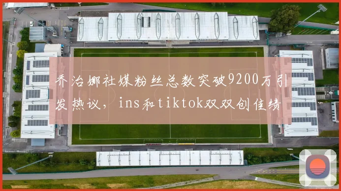 乔治娜社媒粉丝总数突破9200万引发热议，ins和tiktok双双创佳绩