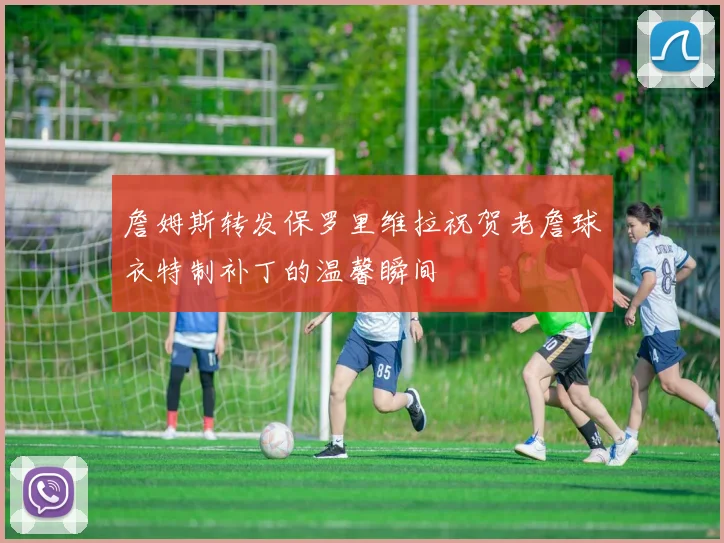 詹姆斯转发保罗里维拉祝贺老詹球衣特制补丁的温馨瞬间