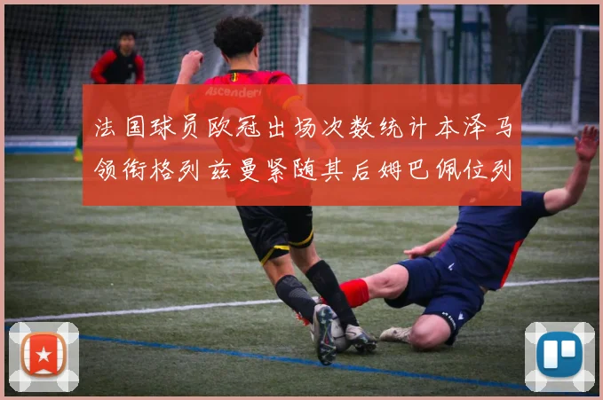 法国球员欧冠出场次数统计本泽马领衔格列兹曼紧随其后姆巴佩位列第五