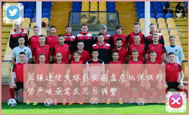 三镇连续失球引发崩盘危机保级形势严峻亟需反思与调整