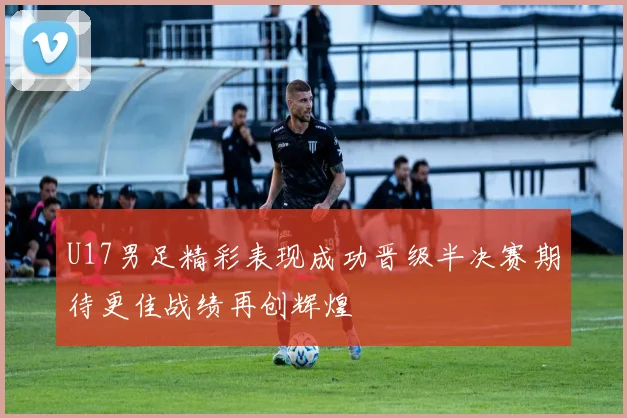 U17男足精彩表现成功晋级半决赛期待更佳战绩再创辉煌