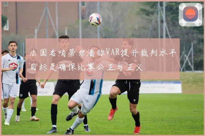 法国名哨蒂尔潘称VAR提升裁判水平目标是确保比赛公正与正义