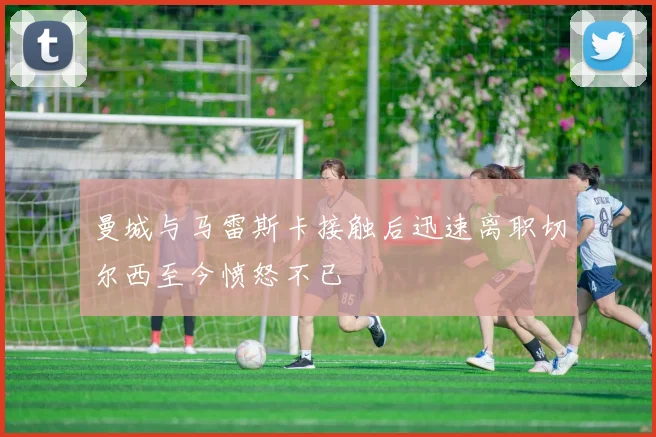曼城与马雷斯卡接触后迅速离职切尔西至今愤怒不已