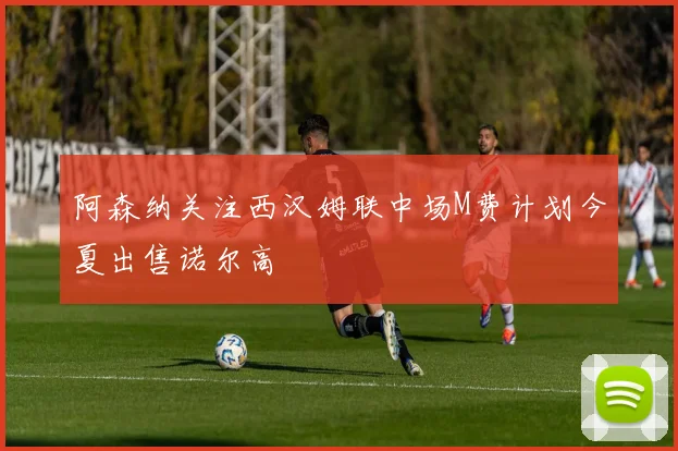 阿森纳关注西汉姆联中场M费计划今夏出售诺尔高
