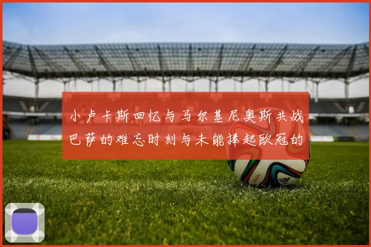小卢卡斯回忆与马尔基尼奥斯共战巴萨的难忘时刻与未能捧起欧冠的遗憾