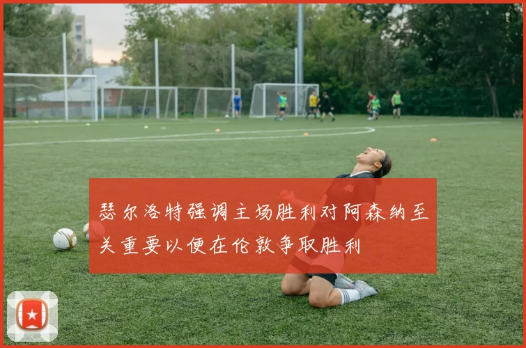瑟尔洛特强调主场胜利对阿森纳至关重要以便在伦敦争取胜利