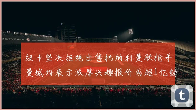 纽卡坚决拒绝出售托纳利曼联枪手曼城均表示浓厚兴趣报价或超1亿镑