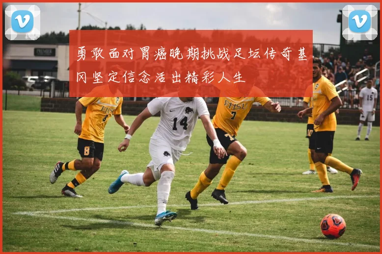 勇敢面对胃癌晚期挑战足坛传奇基冈坚定信念活出精彩人生