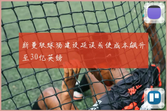 新曼联球场建设延误或使成本飙升至30亿英镑