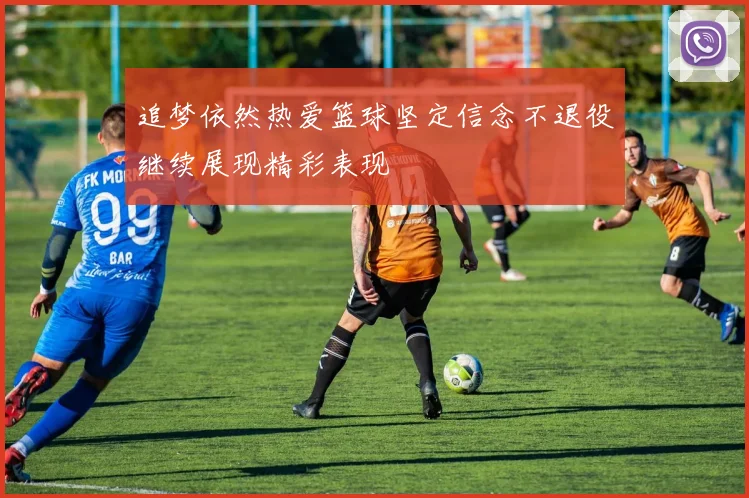 追梦依然热爱篮球坚定信念不退役继续展现精彩表现