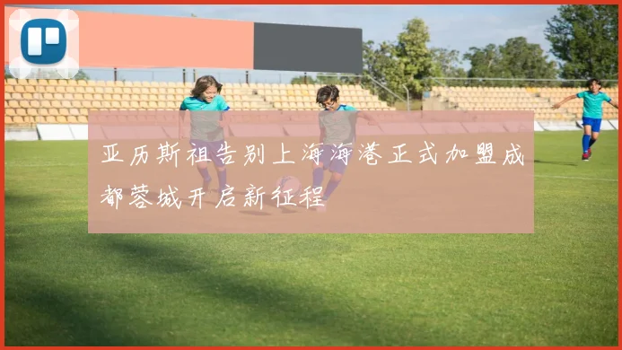 亚历斯祖告别上海海港正式加盟成都蓉城开启新征程